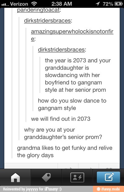 Verizon amazingsuperwholockisnotonfir
e
dirkstridersbraces:
the year is 2073 and your
granddaughter is
slowdancing with her
boyfriend to gangnam
style at her senior prom
how do you slow dance to
gangnam style
will find out 2073
why are you at your
granddaughter's senior prom?
grandma likes to get funky and relive
the glory days
