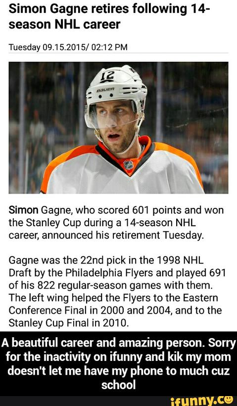 Simon Gagne retires following 14-
season NHL career
Tuesday 0915 2015/ U2'12 PM
Simon Gagne. who scored 601 points and won
the Stanley Cup during a 14-season NHL
career, announced his retirement Tuesday.
Gagne was the 22nd pick in the 1998 NHL
Draft by the Philadelphia Flyers and played 691
of his 822 regular-season games with them.
The left wing helped the Flyers to the Eastern
Conference Final in 2000 and 2004, and m the
Stanley Cup Final in 2010.
A beautiful career and amazing person. Sorry
for the inactivity on ifunny and kik my mom
doesn't let me have my phone m much cuz
school - A beautiful career and amazing person. Sorry for the inactivity on ifunny and kik my mom doesn't let me have my phone to much cuz school