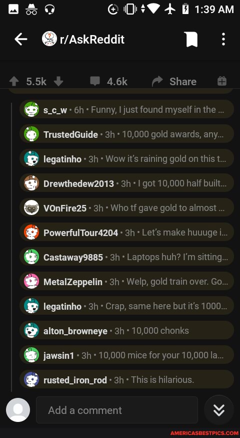 @OraskReddit RR:
5.5k 4.6k Share
Funny, just found myself in the
Trustedcuide - 10,000 gold awards, any legatinho Wow it's raining gold on this t
@ drewthedew2013 I got 10,000 half built vonrire2s - Who tf gave gold to almost
PowerfulTour4204 Let's make huuuge i.
@ castawayess Laptops huh? I'm sitting
MetalZeppelin Welp, gold train over. Go.
legatinho Crap, same here but it's 1000.
alton_browneye 10,000 chonks
@ jawsint - 10,000 mice for your 10,000 la
rusted_iron_rod This is hilarious
Add a comment