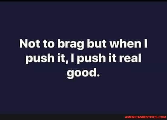 Not to brag but when! push it, I push it real good.