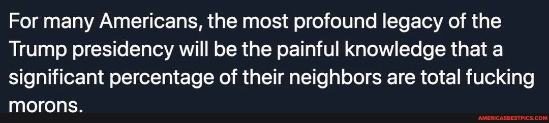 For many Americans, the most profound legacy of the
Trump presidency will be the painful knowledge that a significant percentage of their neighbors are total fucking morons.