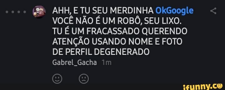 AHH, E TU SEU MERDINHA OkGoogle
VOCÊ NÃO É UM ROBÔ, SEU LIXO.
TU É UM FRACASSADO QUERENDO ATENÇÃO USANDO NOME E FOTO DE PERFIL DEGENERADO Gabrel, Gacha Im