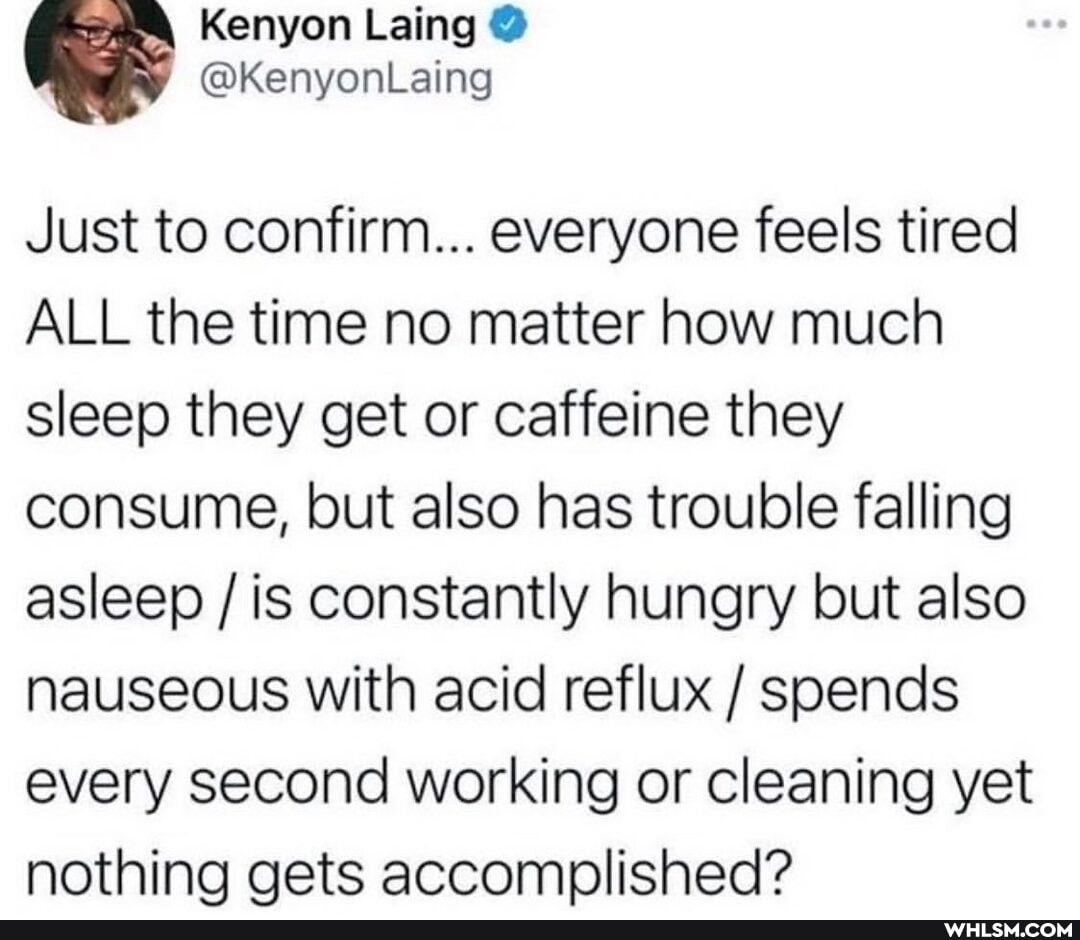 Kenyon Laing @
@KenyonLaing
Just to confirm... everyone feels tired
ALL the time no matter how much sleep they get or caffeine they consume, but also has trouble falling asleep / is constantly hungry but also nauseous with acid reflux / spends every second working or cleaning yet nothina gets accomplished?