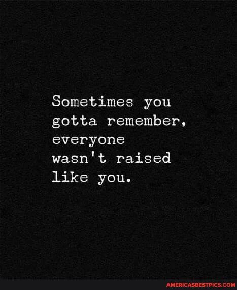 Sometimes you gotta remember, everyone wasn't raised like you.