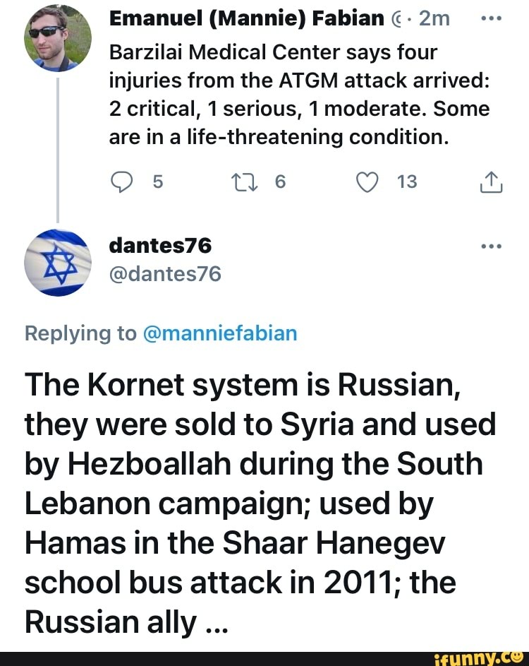 Emanuel (Mannie) Fabian
Barzilai Medical Center says four injuries from the ATGM attack arrived:
2 critical, 1 serious, 1 moderate. Some are in a life-threatening condition.
13
om
dantes76
Replying to @manniefabian
The Kornet system is Russian, they were sold to Syria and used by Hezboallah during the South
Lebanon campaign; used by lamas in the Shaar Hanegev school bus attack in 2011; the
Russian ally