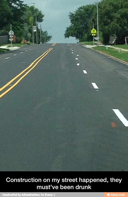 Construction on my street happened, they
must've been drunk - Construction on my street happened, they must've been drunk