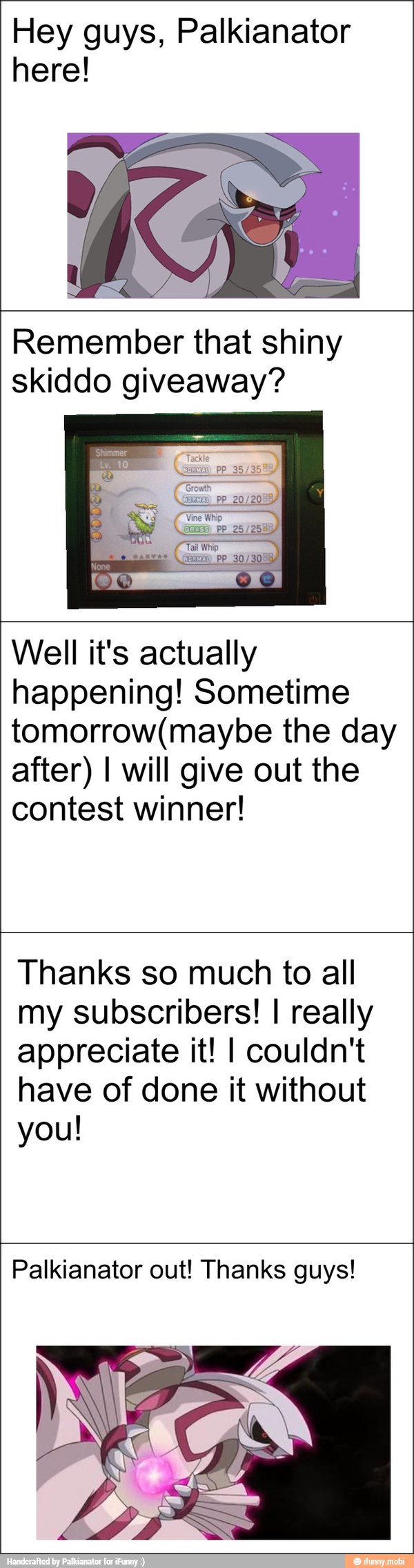 Hey guys, Palkianator
here!
Remember that shiny
skiddo giveaway?
Well it's actually
happening! Sometime
tomorrow(maybe the day
after) I will give out the
contest winner!
