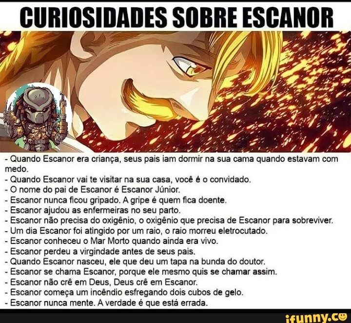 - Quando Escanor era criança, seus pais iam dormir na sua cama quando estavam com medo.
- Quando Escanor vai te visitar na sua casa, você é o convidado.
- O nome do pai de Escanor é Escanor Júnior.
- Escanor nunca ficou gripado. A gripe é quem fica doente.
- Escanor ajudou as enfermeiras no seu parto.
- Escanor não precisa do oxigênio, o oxigênio que precisa de Escanor para sobreviver.
- Um dia Escanor foi atingido por um raio, o raio morreu eletrocutado.
- Escanor conheceu o Mar Morto quando ainda era vivo.
- Escanor perdeu a virgindade antes de seus pais.
- Quando Escanor nasceu, ele que deu um tapa na bunda do doutor.
- Escanor se chama Escanor, porque ele mesmo quis se chamar assim.
- Escanor não crê em Deus, Deus crê em Escanor.
- Escanor começa um incêndio esfregando dois cubos de gelo.
- Escanor nunca mente. verdade é que está errada.