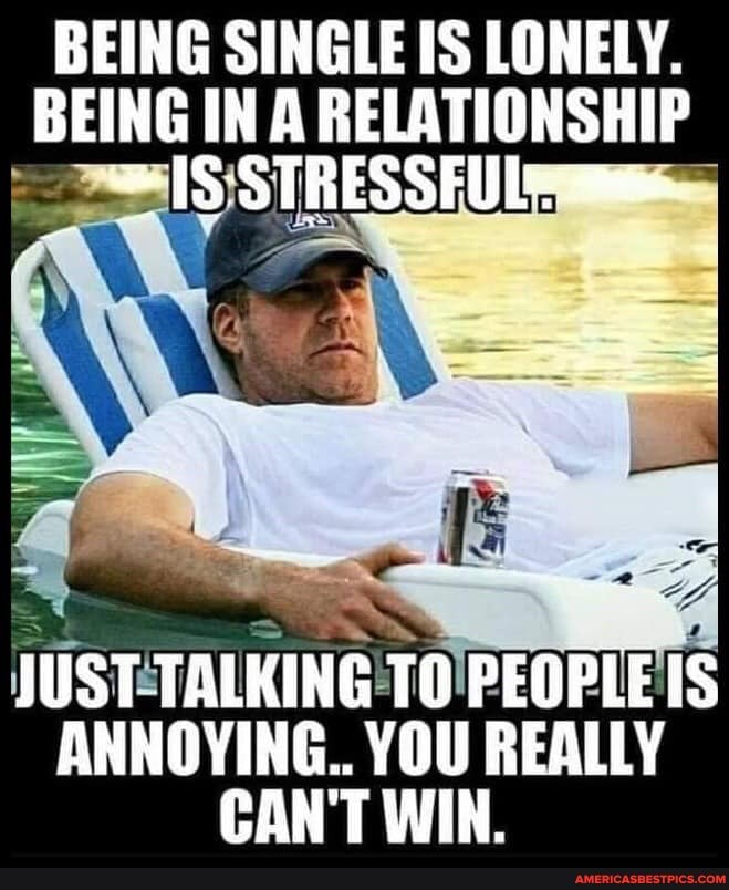 BEING SINGLE IS LONELY.
BEING IN A RELATIONSHIP IS SSSTRESSEUL
JUST TALKING TO PEOPLE IS ANNOYING.. YOU REALLY CAN'T WIN.