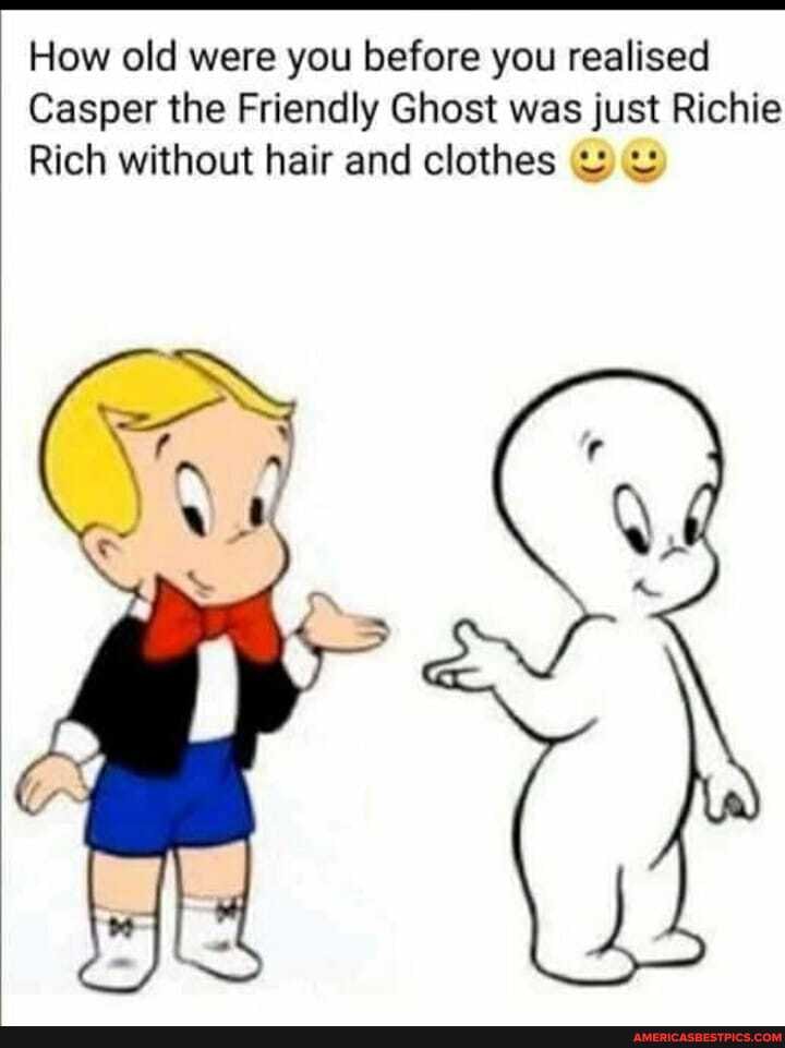 How old were you before you realised
Casper the Friendly Ghost was just Richie
Rich without hair and clothes ww