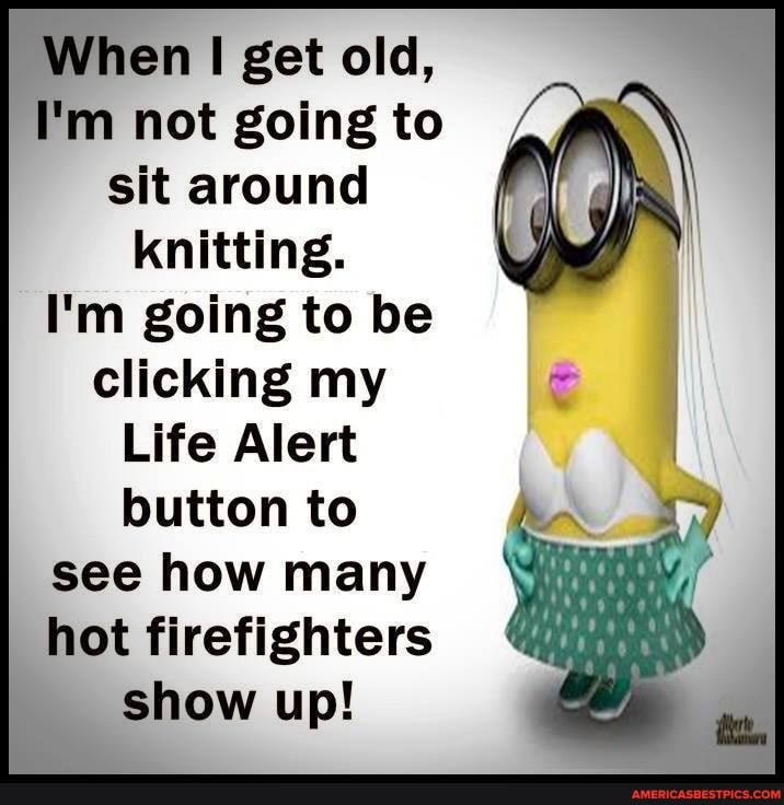 en get old,
I'm not going to sit around knitting.
I'm going to be clicking my
Life Alert button to see how many hot firefighters show up!