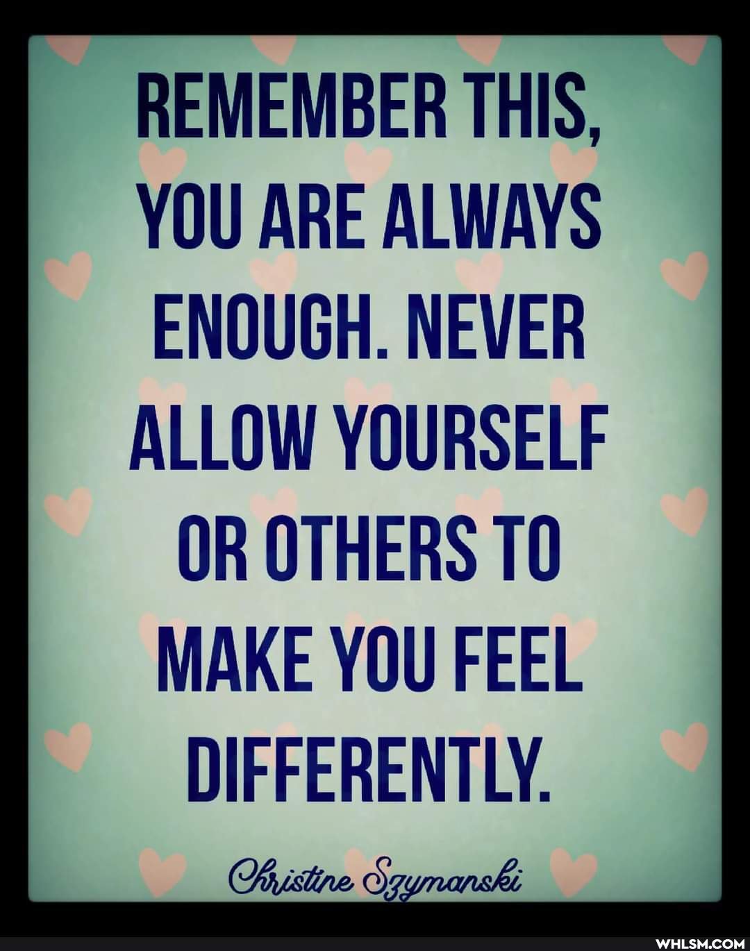 REMEMBER THIS,
YOU ARE ALWAYS ENOUGH. NEVER ALLOW YOURSELF
OR OTHERS 10
MAKE YOU FEEL
DIFFERENTLY.