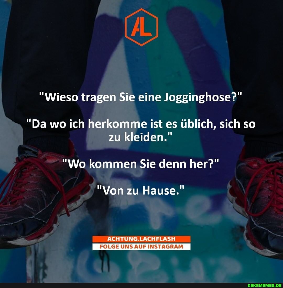 "Wieso tragen Sie eine Jogginghose?"
"Da wo ich herkomme ist es üblich, sich so zu kleiden."
"Wo kommen Sie denn her?"
"Von zu Hause."
ACHTUNG.LACHFLASH
I_FOLGE UNS AUF INSTAGRAM I
