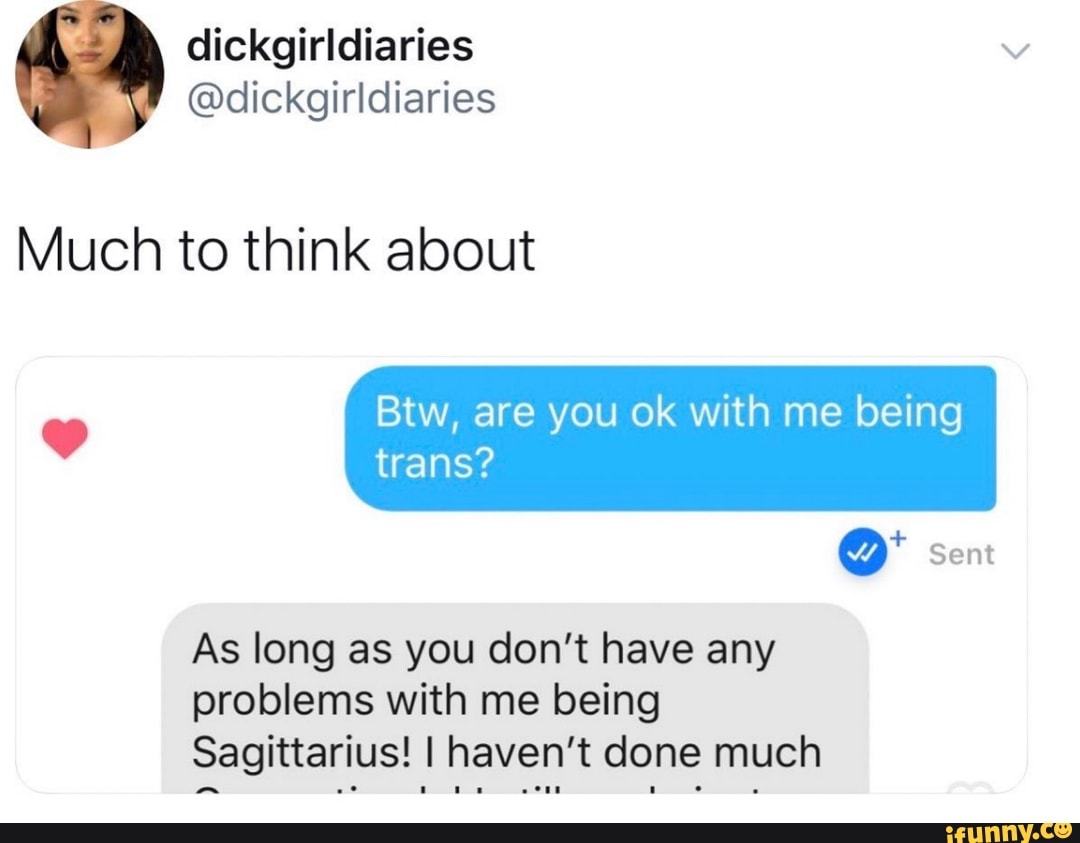 Much to think about
Btw, are you ok with me being
trans?
As long as you don't have any
problems with me being
Sagittarius! I haven't done much