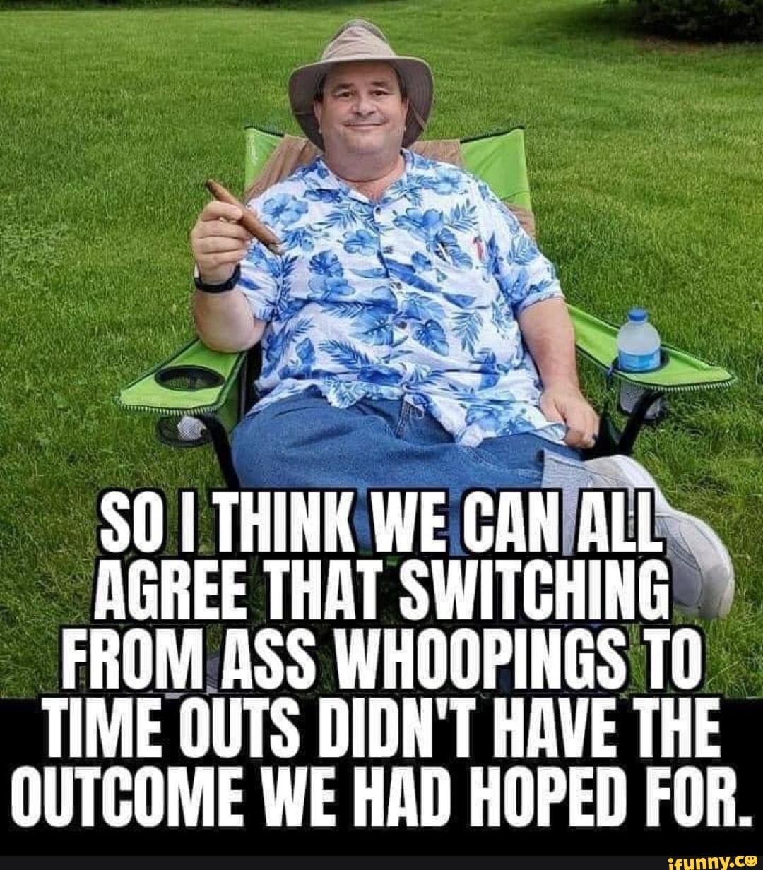 $0 I THINK WE CAN/ALLs
AGREE THAT SWITCHING FROM ASS WHOOPINGS TO
TIME OUTS DIDN'T HAVE THE
OUTCOME WE HAD HOPED FOR.