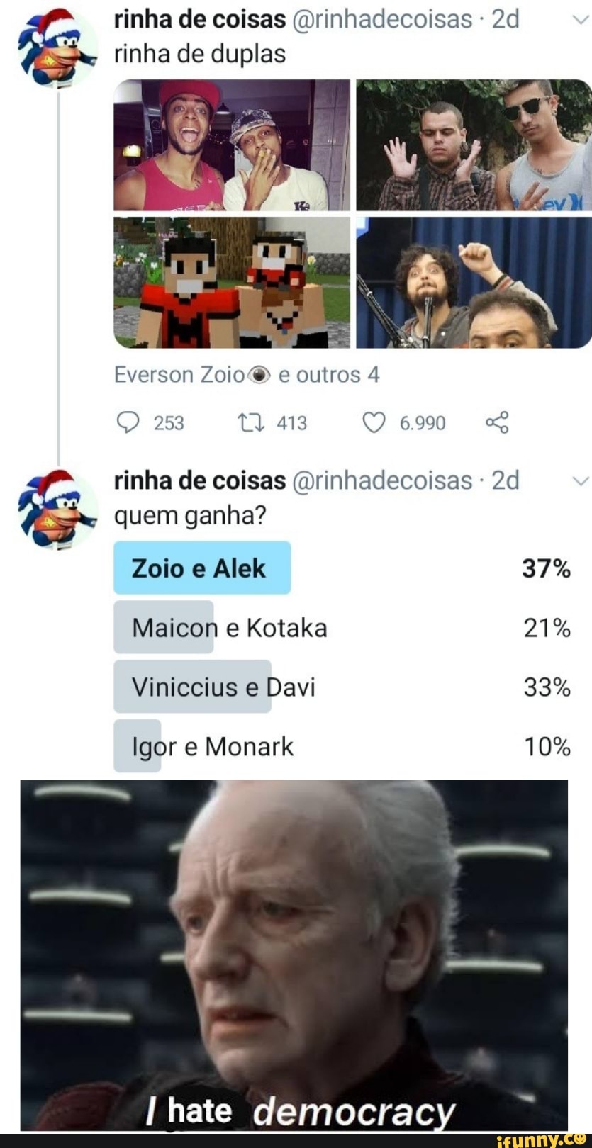 rinha de coisas (Drinhadecoisas - rinha de duplas
Everson Zoio e outros 4
O 253 413 6990 rinha de coisas (Drinhadecoisas
quem ganha?
Zoio e Alek 37%
Maicon e Kotaka 21%
Viniccius e Davi 33%
Igor e Monark 10%
hate democrac
