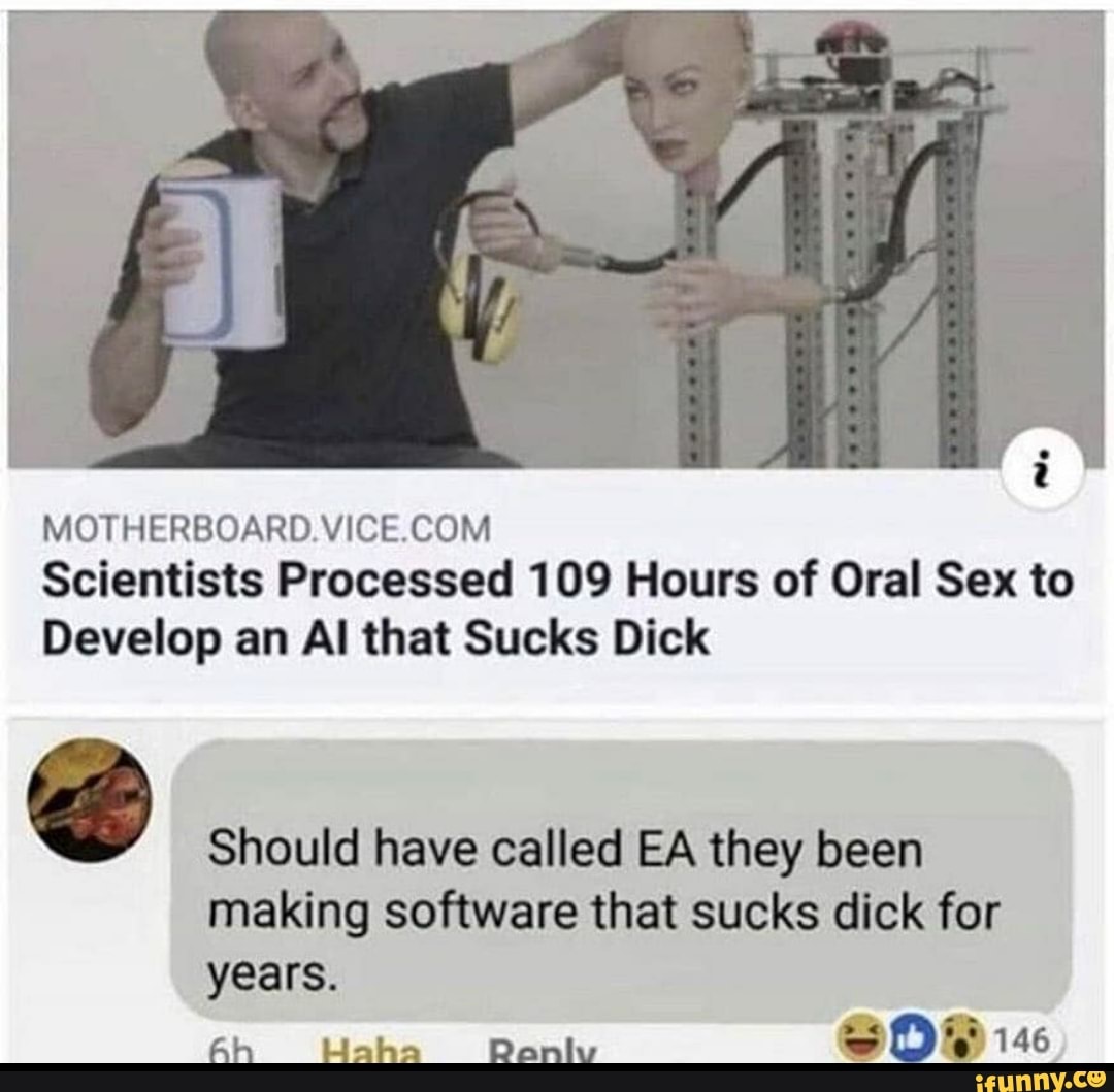 MOTHERBOARD. VICE.COM
Scientists Processed 109 Hours of Oral Sex to
Develop an Al that Sucks Dick
Should have called EA they been
making software that sucks dick for