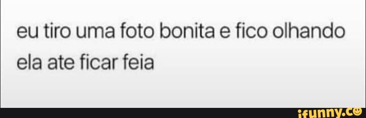 eu tiro uma foto bonita e fico olhando
ela ate ficar feia