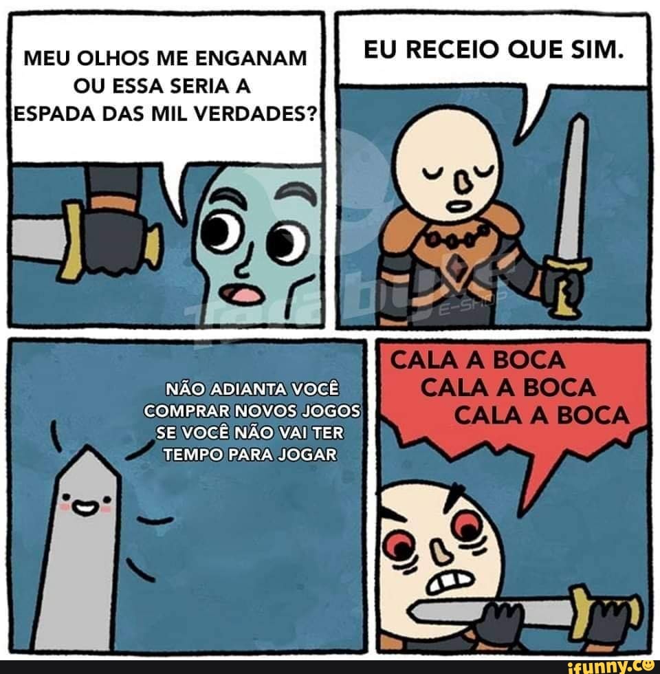 MEU OLHOS ME ENGANAM
EU RECEIO QUE SIM.
OU ESSA SERIA A
ESPADA DAS MIL VERDADES?
NÃO) ADIANTA VOCÊ
COMPRAR NOVOS JOGOS
SE VOCÊ NÃO VAI TER
TEMPO PARA JOGAR