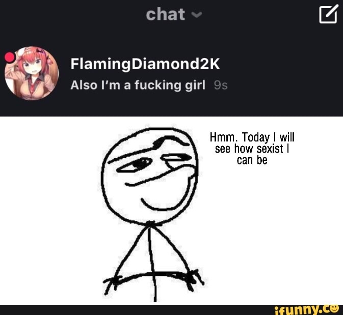 chat
Flaming Diamond2k
Also ma fucking girl Ss
Hmm. Today I will see how sexist I can be
