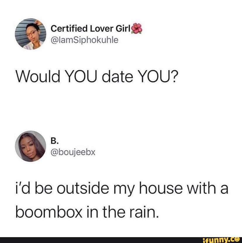Would YOU date YOU? i'd be outside my house with a boombox in the rain