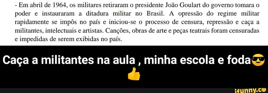 - Em abril de 1964, os militares retiraram o presidente João Goulart do governo tomara o poder e instauraram a ditadura militar no Brasil. A opressão do regime militar rapidamente se impôs no país e iniciou-se o processo de censura, repressão e caça a militantes, intelectuais e artistas. Canções, obras de arte e peças teatrais foram censuradas e impedidas de serem exibidas no país.
Caça a militantes na aula , minha escola e foda - Caça a militantes na aula , minha escola e foda😎👍