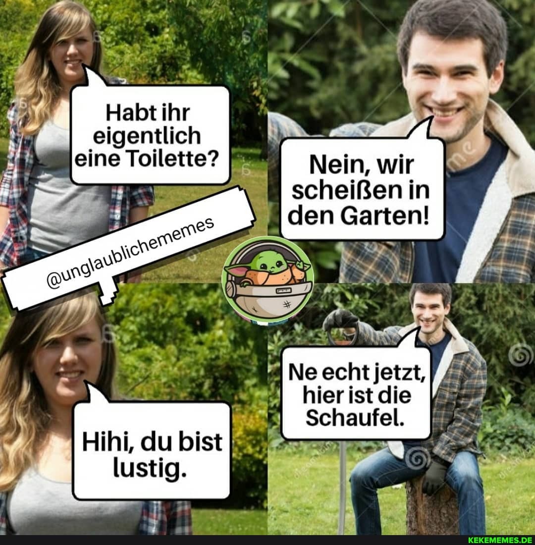 Habt ihr eigentlich
I Nein, wir scheißen in den Garten!
Ne echt jetzt,
hier ist die
Schaufel.
Hihi, du bist lustig.