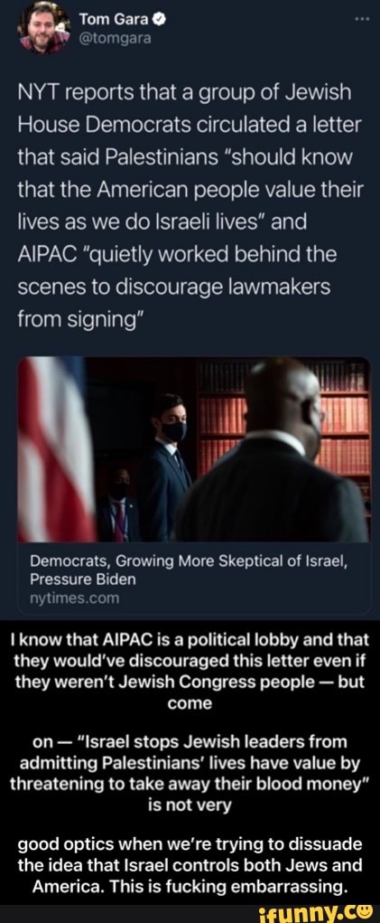 Tom Gara
NYT reports that a group of Jewish
House Democrats circulated a letter that said Palestinians "should know that the American people value their lives as we do Israeli lives" and
AIPAC "quietly worked behind the scenes to discourage lawmakers from signing"
it
Democrats, Growing More Skeptical of Israel,
Pressure Biden
know that AIPAC is a political lobby and that
they would've discouraged this letter even if
they weren't Jewish Congress people - but come
on- "Israel stops Jewish leaders from admitting Palestinians' lives have value by threatening to take away their blood money' is not very
good optics when we're trying to dissuade the idea that Israel controls both Jews and
America. This is fucking embarrassing. - good optics when we’re trying to dissuade the idea that Israel controls both Jews and America. This is fucking embarrassing.