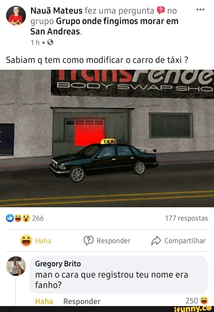 Nauã Mateus fez uma pergunta P no grupo Grupo onde fingimos morar em
San Andreas.
Sabiam q tem como modificar o carro de táxi ?
Os 266 177 respostas
Haha Responder Compartilhar
Gregory Brito man o cara que registrou teu nome era fanho?
Haha Responder