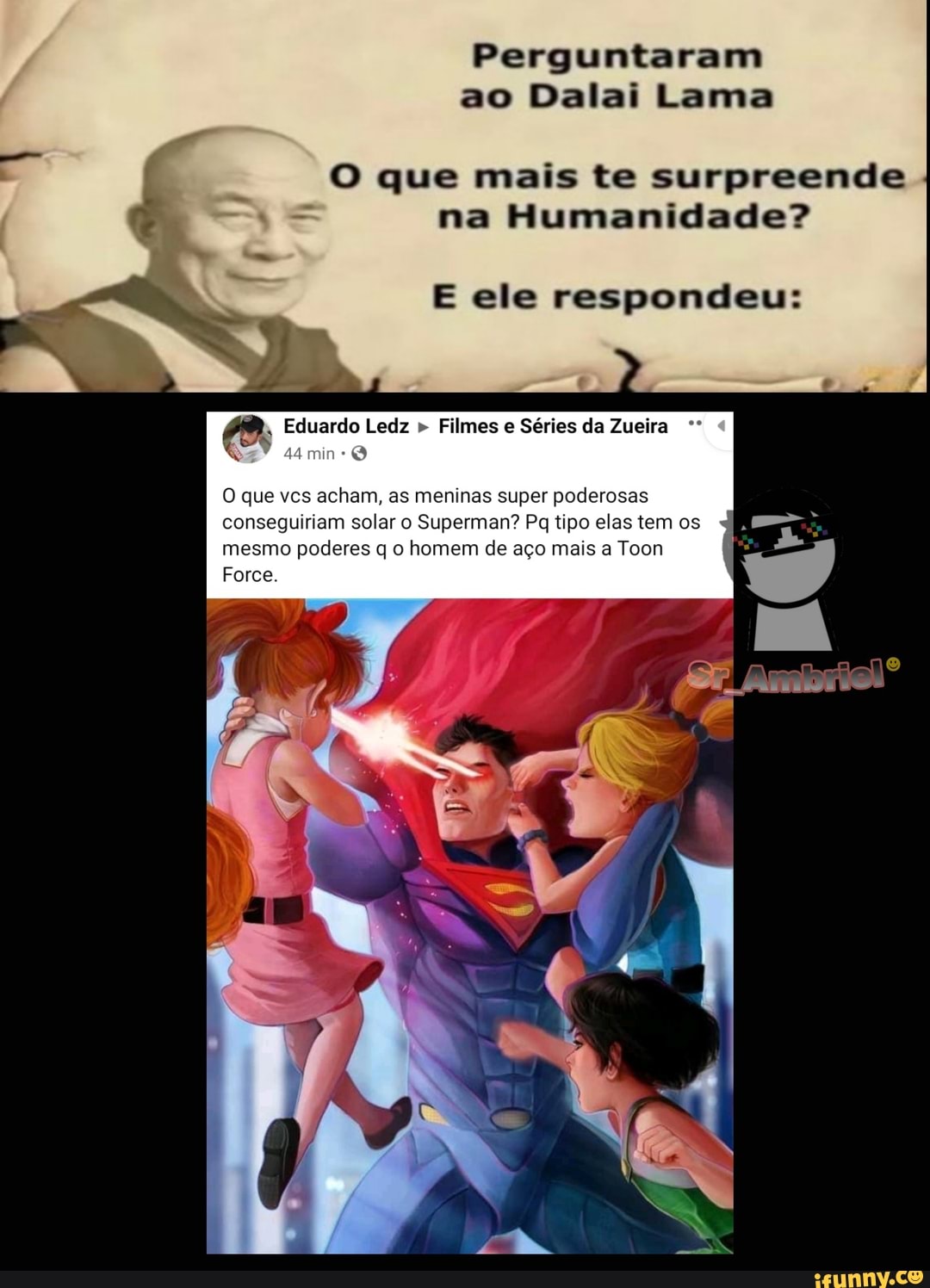 Perguntaram ao Dalai Lama
que mais te surpreende na Humanidade?
O que vcs acham, as meninas super poderosas conseguiriam solar o Superman? Pq tipo elas tem os mesmo poderes q o homem de aço mais a Toon
Force.