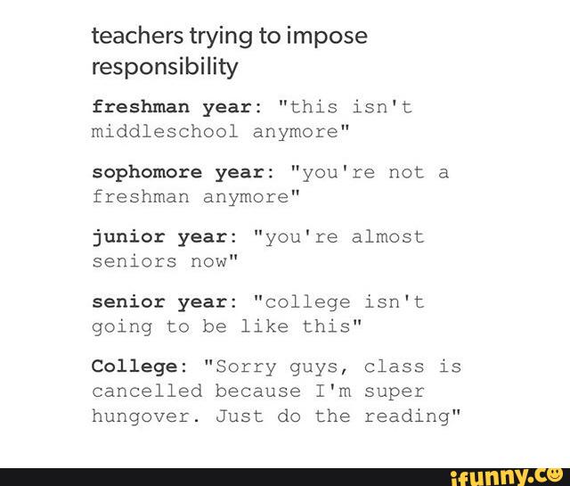 teachers trying to impose
responsibility
freshman year: "this isn't
middleschool anymore"
sophomore year: "you're not a
freshman anymore"
junior year: "you're almost
seniors now"
senior year: "college isn't
going to be like this"
College: "Sorry guys, class is
cancelled because I'm super
hungover. Just do the reading“