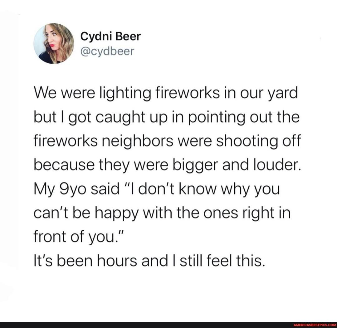 We were lighting fireworks in our yard but I got caught up in pointing out the fireworks neighbors were shooting off because they were bigger and louder.
My said don't know why you can't be happy with the ones right in front of you."
It's been hours and I still feel this.