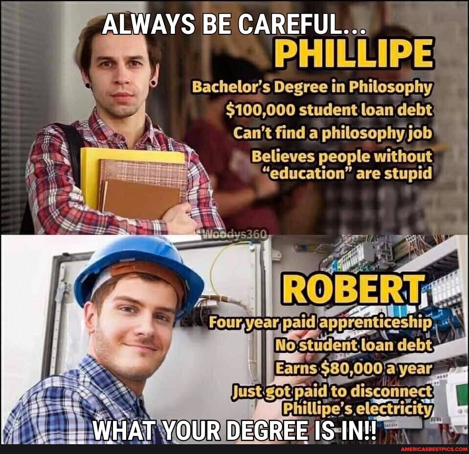 ALWAYS BE CAREFUL...
PHILLIPE!
Bachelor's Degree in Philosophy,
$100,000 student loan debt
Can't find a philosophy job"
" Believes people without
"education" are stupid
paid:
No
WHAT YOUR DEGREE IS IN!
