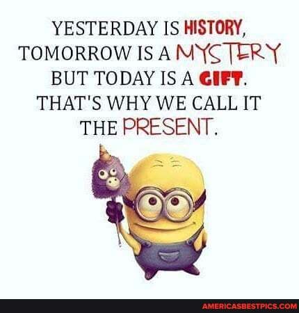 YESTERDAY IS HISTORY,
TOMORROW IS ANYCTERY BUT TODAY IS A GIFT.
THAT'S WHY WE CALL IT THE PRESENT.
