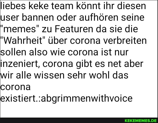 liebes keke team könnt ihr diesen user bannen oder aufhören seine
"memes" zu Featuren da sie die
"Wahrheit" über corona verbreiten sollen also wie corona ist nur inzeniert, corona gibt es net aber wir alle wissen sehr wohl das corona