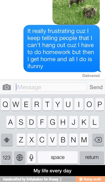 It really frustrating cuz I
keep telling people that I
can't hang out cuz I have
to do homework but then
I get home and all I do is
ifuni
My life every day - My life every day