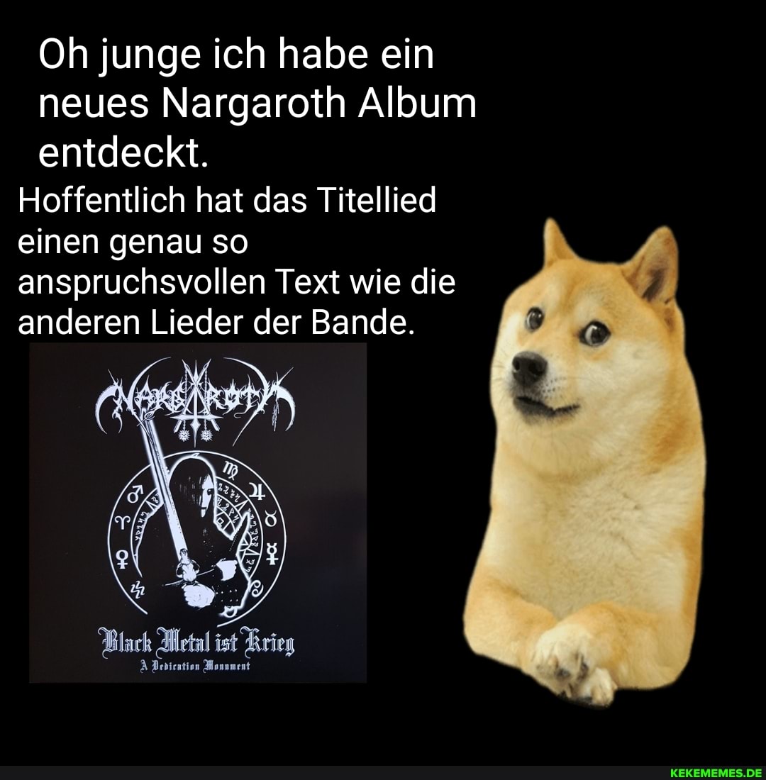 Oh junge ich habe ein neues Nargaroth Album entdeckt.
Hoffentlich hat das Titellied einen genau so anspruchsvollen Text wie die anderen Lieder der Bande.