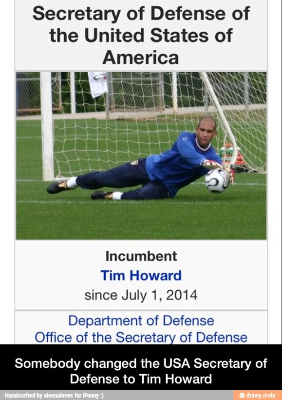 Secretary of Defense of
the United States of
America
Incumbent
Tim Howard
since July 1, 2014
Department of Defense
Office of the Secretary of Defense
Somebody changed the USA Secretary of
Defense to Tim Howard - Somebody changed the USA Secretary of Defense to Tim Howard