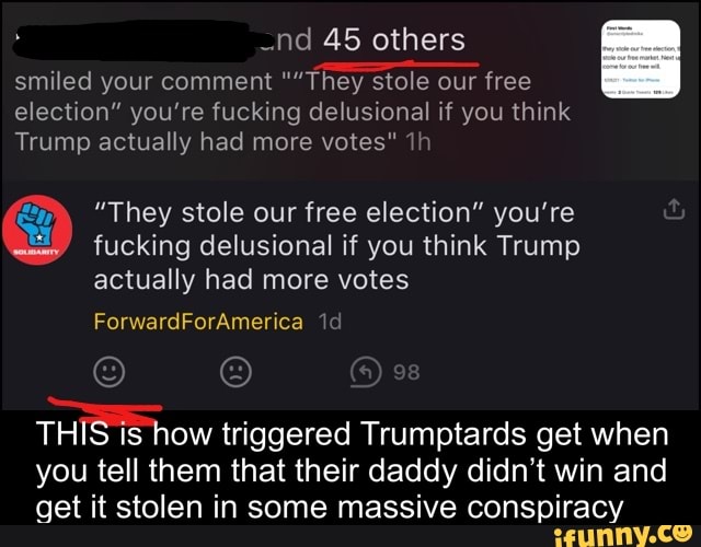 nd 45 others
smiled your comment ""They stole our free election" you're fucking delusional if you think
Trump actually had more votes"
"They stole our free election" you're fucking delusional if you think Trump actually had more votes
ForwardForAmerica
THIS is how triggered Trumptards get when you tell them that their daddy didn't win and get it stolen in some massive conspiracy