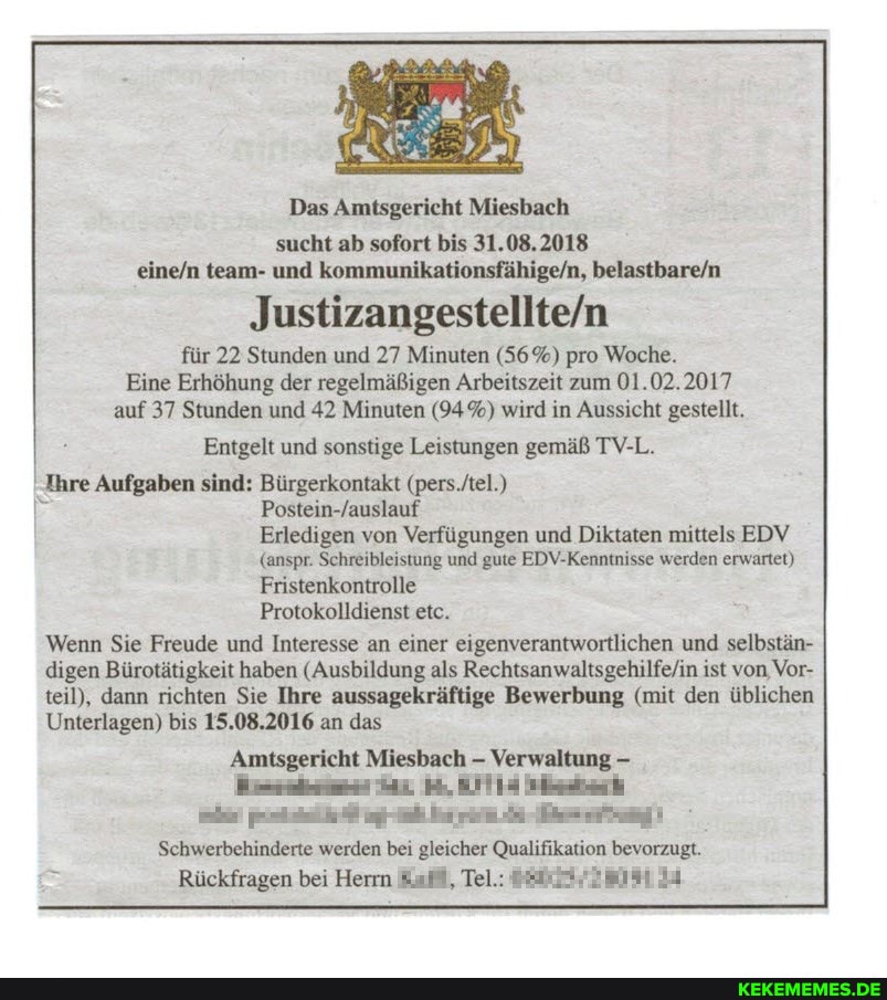 Das Amtsgericht Miesbach
sucht ab sofort bis 31.08.2018
und
für 22 Stunden und 27 Minuten (56%) pro Woche.
Eine Erhöhung der regelmäßigen Arbeitszeit zum 01.02.2017 auf 37 Stunden und 42 Minuten (94%) wird in Aussicht gestellt.
Entgelt und sonstige Leistungen gemäß TV-L.
Ihre Aufgaben sind: Bürgerkontakt Postein-Jauslauf
Erledigen von Verfügungen und Diktaten mittels EDV
(anspr. Schreibleistung und gute EDV-Kenntnisse werden erwartet)
Fristenkontrolle
Protokolldienst etc.
Wenn Sie Freude und Interesse an einer eigenverantwortlichen und selbstän- digen Bürotätigkeit haben (Ausbildung als ist von, Vor- teil), dann richten Sie Ihre aussagekräftige Bewerbung (mit den üblichen
Unterlagen) bis 15.08.2016 an das
Amtsgericht Miesbach Verwaltung
Schwerbehinderte werden bei gleicher Qualifikation bevorzugt.
Rückfragen bei Herrn af, Tel.: