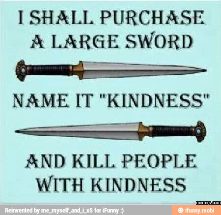 I SHALL PURCHASE
A LARGE SWORD
NAME IT "KINDNESS"
Se
AND KILL PEOPLE
WITH KINDNESS
oat