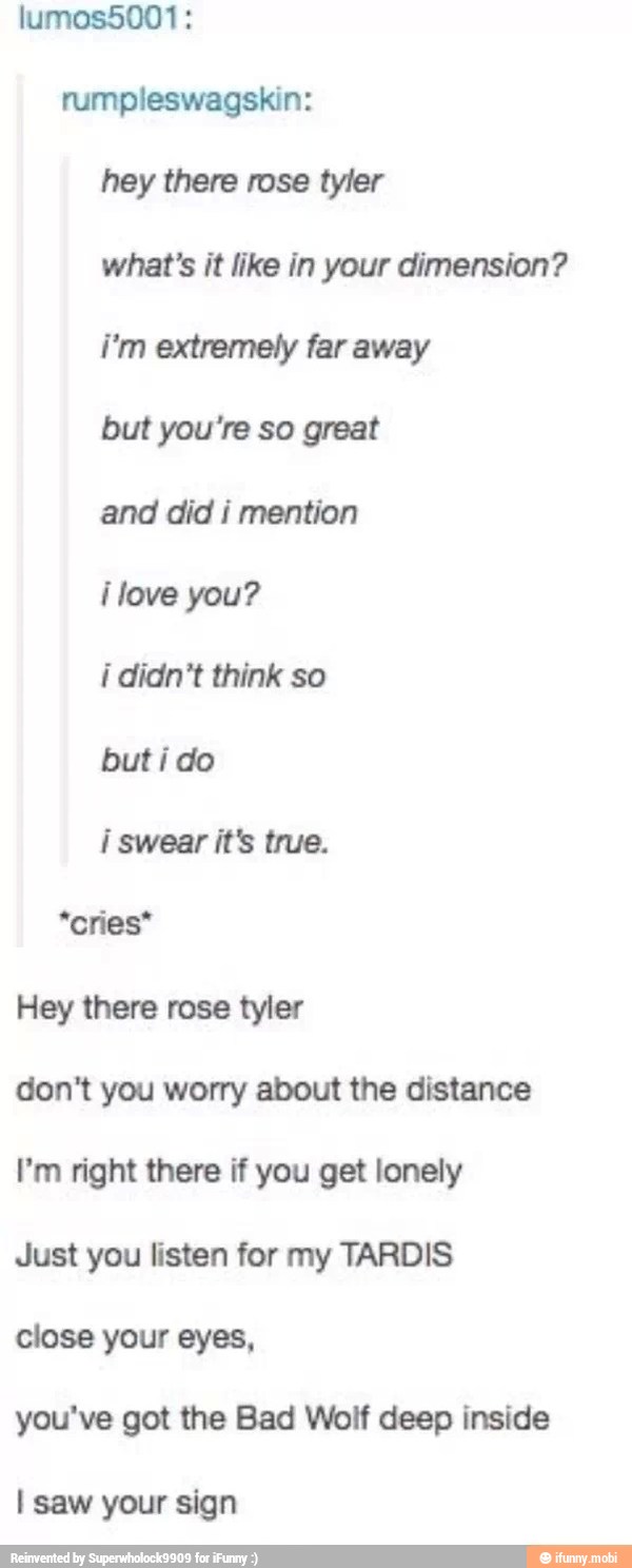 rumpleswagskin:
what's it like in your dimension?
but you're so great
and did i mention
ilove you?
i didn't think so
but i do
i swear it's true.
*cries*
don't you worry about the distance
I'm right there if you get lonely
Just you listen for my TARDIS
