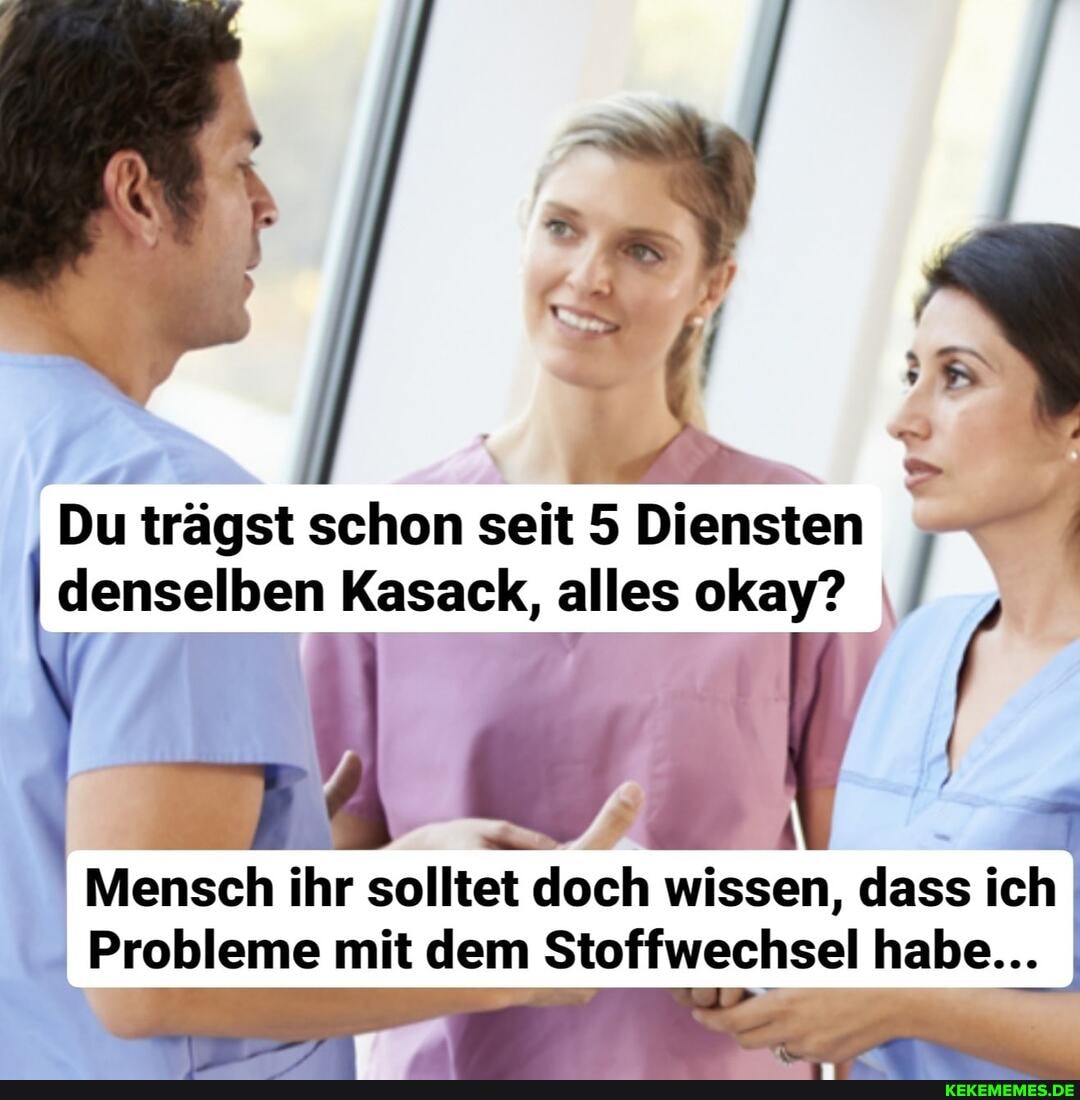 Du trägst schon seit 5 Diensten I denselben Kasack, alles okay?
Mensch ihr solltet doch wissen, dass ich
Probleme mit dem Stoffwechsel habe... I