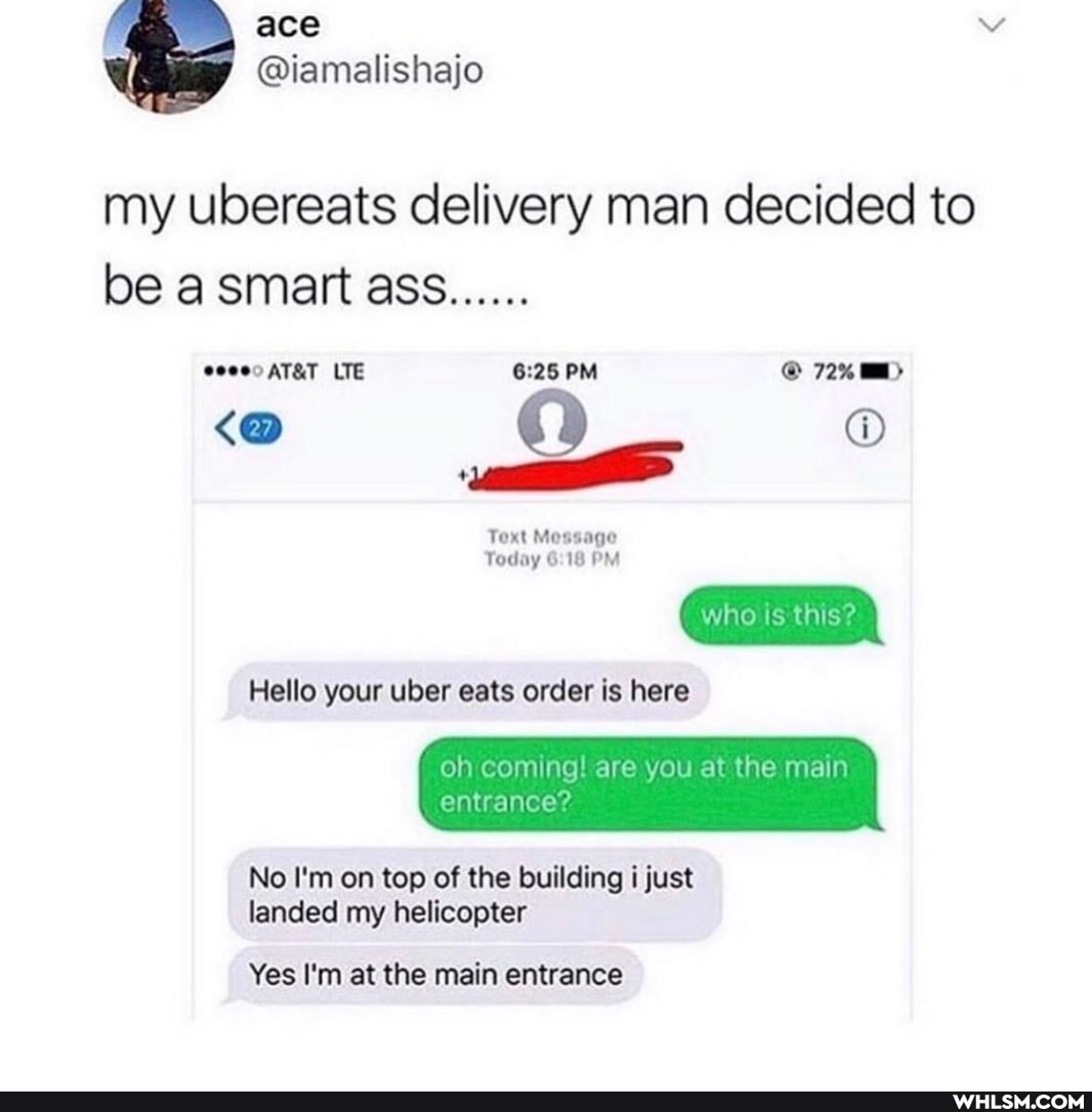 my ubereats delivery man decided to be smart ass.......
LTE PM @ 72%
Toxt Message
Today 10 PM
who Is this?
Hello your uber eats order is here
oh coming! are you at the main entrance?
No I'm on top of the building i just landed my helicopter
Yes I'm at the main entrance