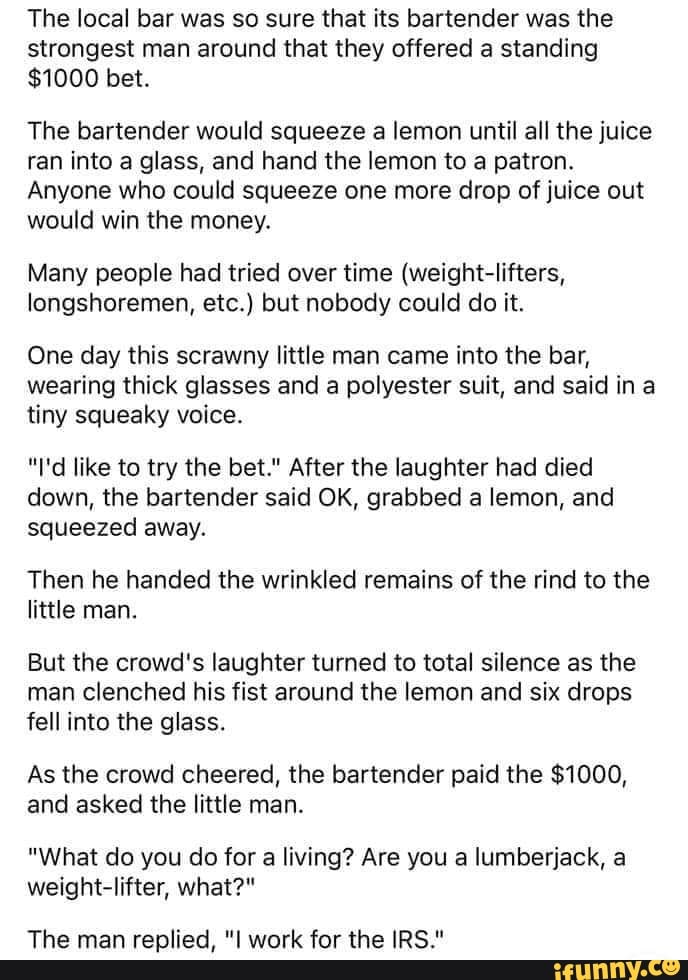 The local bar was so sure that its bartender was the strongest man around that they offered a standing
$1000 bet.
The bartender would squeeze a lemon until all the juice ran into a glass, and hand the lemon to a patron.
Anyone who could squeeze one more drop of juice out would win the money.
Many people had tried over time (weight-lifters, longshoremen, etc.) but nobody could do it.
One day this scrawny little man came into the bar, wearing thick glasses and a polyester suit, and said in tiny squeaky voice.
"I'd like to try the bet." After the laughter had died down, the bartender said OK, grabbed a lemon, and squeezed away.
Then he handed the wrinkled remains of the rind to the little man.
But the crowd's laughter turned to total silence as the man clenched his fist around the lemon and six drops fell into the glass.
As the crowd cheered, the bartender paid the $1000, and asked the little man.
"What do you do for a living? Are you a lumberjack, a weight-lifter, what?*
The man replied, work for the IRS."