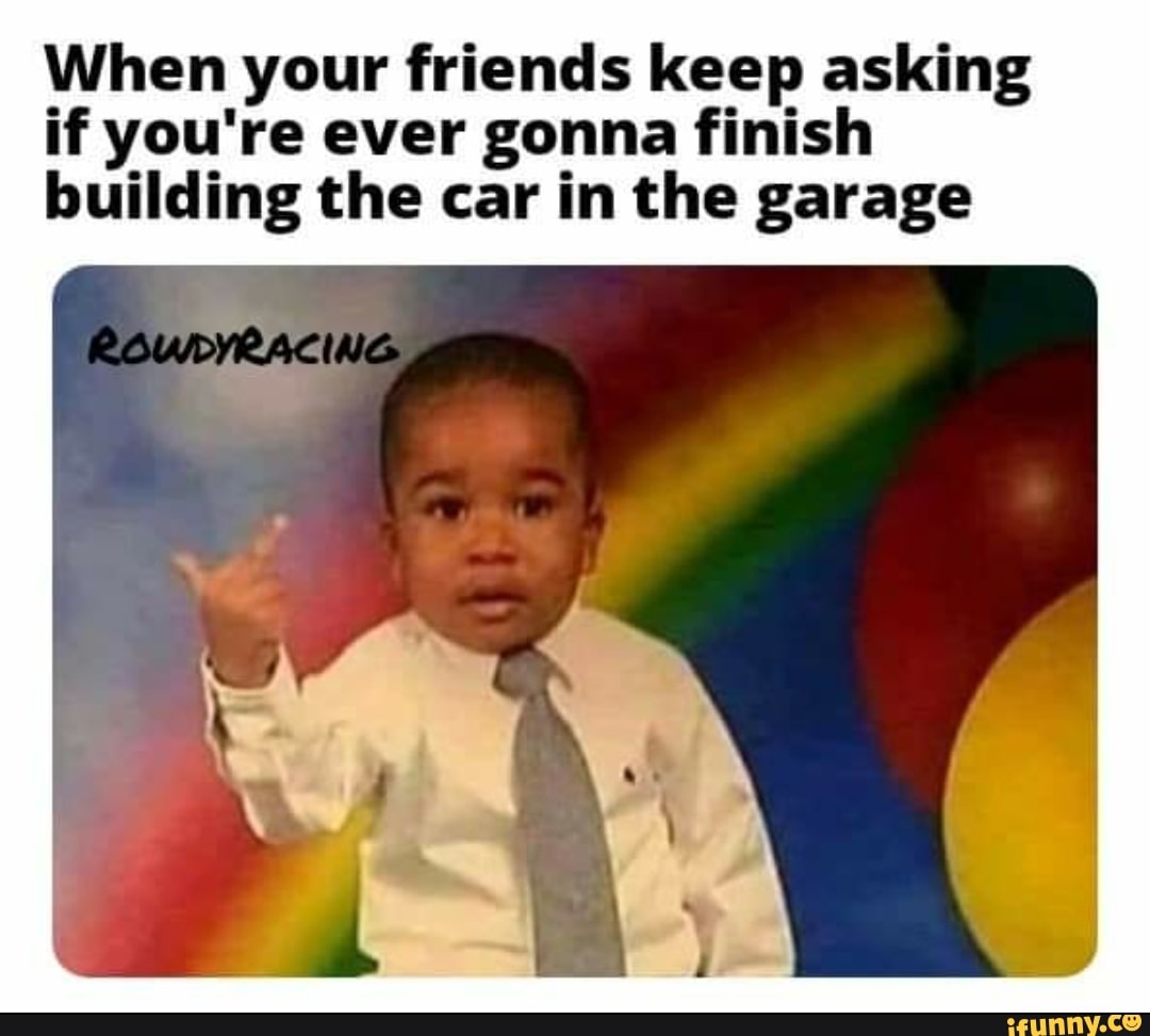 When your friends keep asking
if you're ever gonna finish
building the car in the garage