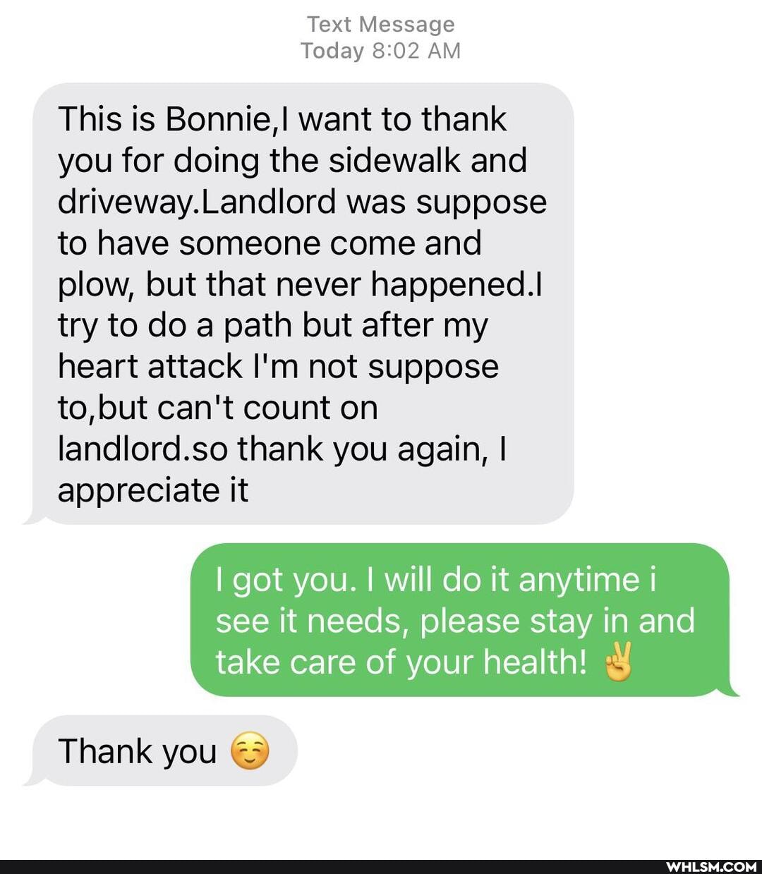 Text Message
Today AM
This is Bonnie,! want to thank you for doing the sidewalk and driveway.Landlord was suppose to have someone come and plow, but that never happened.
try to do a path but after my heart attack I'm not suppose to, but can't count on landlord.so thank you again, I appreciate it
I got you. I will do it anytime i
see it needs, please stay in and take care of your health!
Thank you