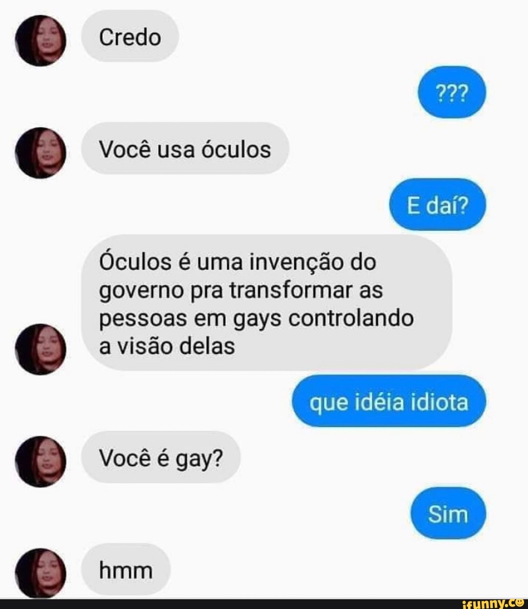 Credo
Você usa óculos
E daí?
Óculos é uma invenção do governo pra transformar as pessoas em gays controlando a visão delas
que idéia idiota
Você é gay?
hmm