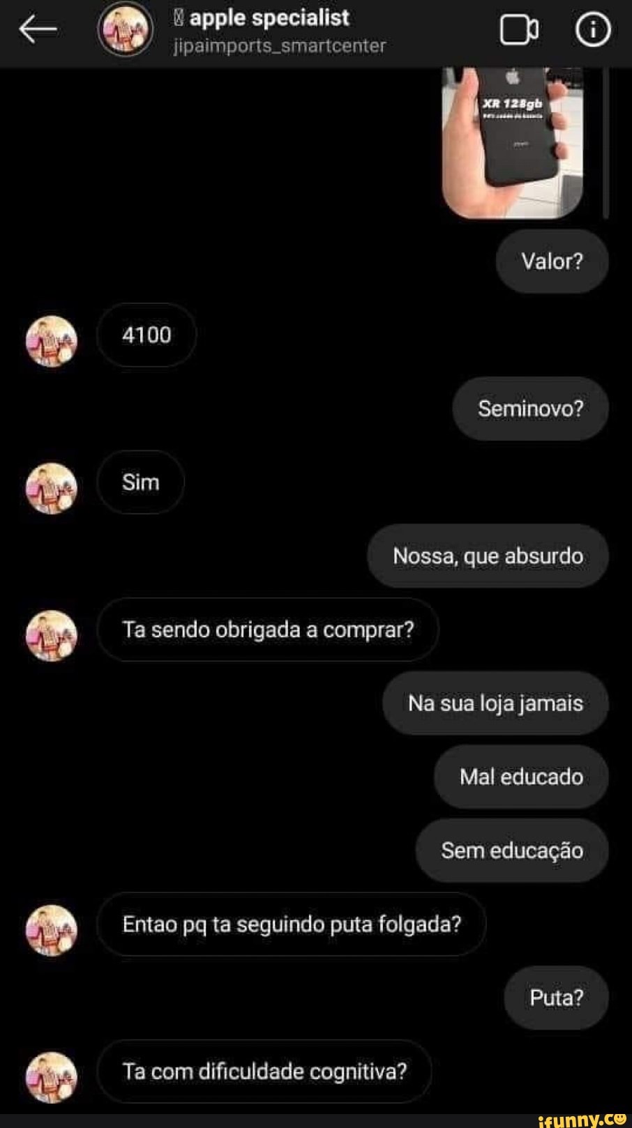 epple specialist
jipaimporis smartcenter
Valor?
4100
Seminovo?
Sim
Nossa, que absurdo
Ta sendo obrigada a comprar?
Na sua loja jamais
Mal educado
Sem educação
Entao pq ta seguindo puta folgada?
Puta?
Ta com dificuldade cognitiva?