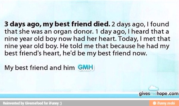 3 days ago, my best friend died. 2 days ago, I found
that she was an organ donor. 1 day ago, I heard that a
nine year old boy now had her heart. Today, I met that
nine year old boy. He told me that because he had my
best friend's heart, he'd be my
best friend now.
My best friend and him GMH